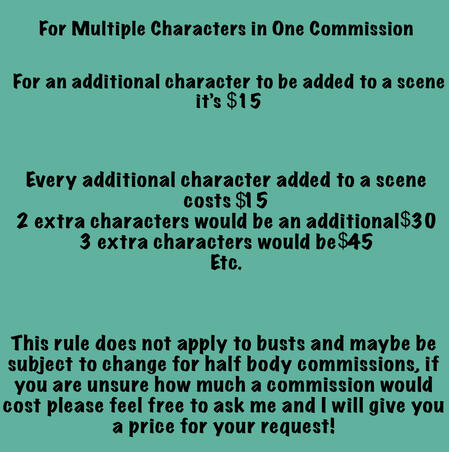 Every additional character in a scene is $15 each. This rule does not apply to busts and is subject to change for half body commissions if you are unsure on the pricing message me on any of my social media platforms for a free quote.